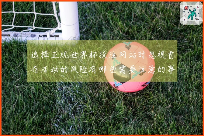 选择正规世界杯投注网站时忽视首存活动的风险有哪些需要注意的事项